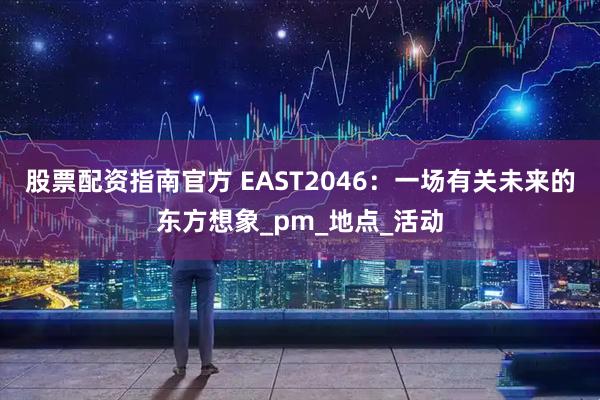 股票配资指南官方 EAST2046：一场有关未来的东方想象_pm_地点_活动