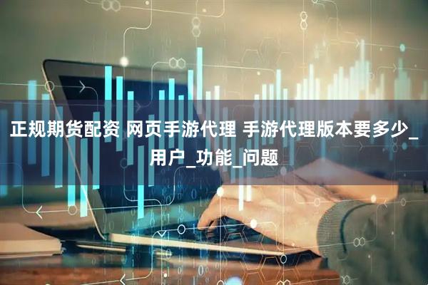 正规期货配资 网页手游代理 手游代理版本要多少_用户_功能_问题