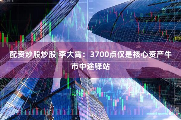 配资炒股炒股 李大霄：3700点仅是核心资产牛市中途驿站