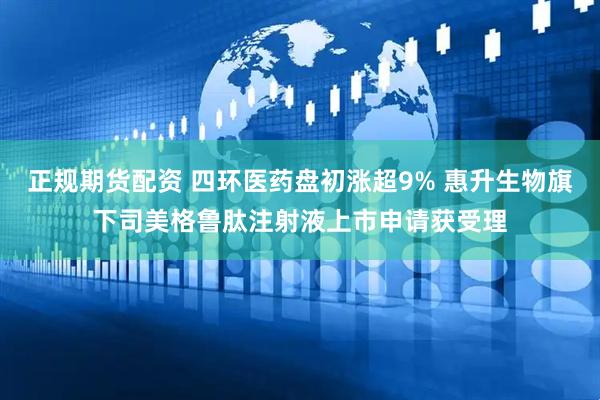 正规期货配资 四环医药盘初涨超9% 惠升生物旗下司美格鲁肽注射液上市申请获受理