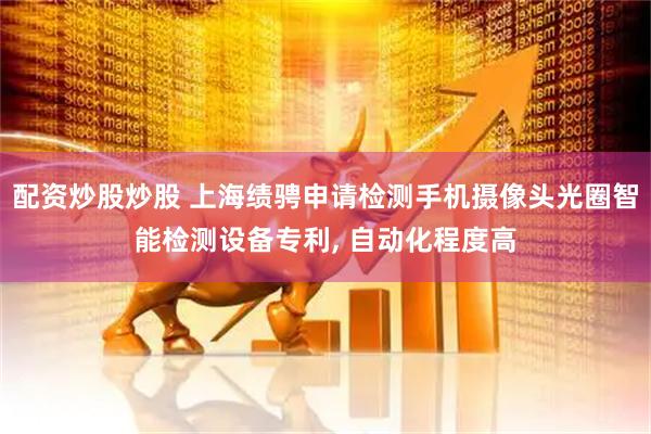 配资炒股炒股 上海绩骋申请检测手机摄像头光圈智能检测设备专利, 自动化程度高