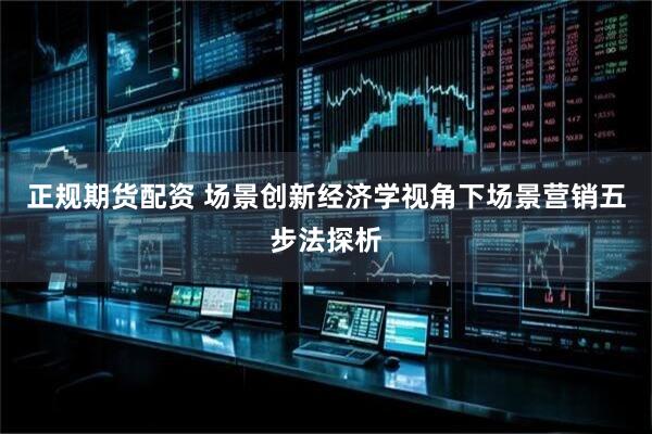 正规期货配资 场景创新经济学视角下场景营销五步法探析