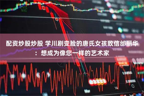配资炒股炒股 学川剧变脸的唐氏女孩致信邰丽华：想成为像您一样的艺术家