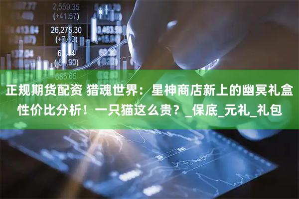 正规期货配资 猎魂世界：星神商店新上的幽冥礼盒性价比分析！一只猫这么贵？_保底_元礼_礼包