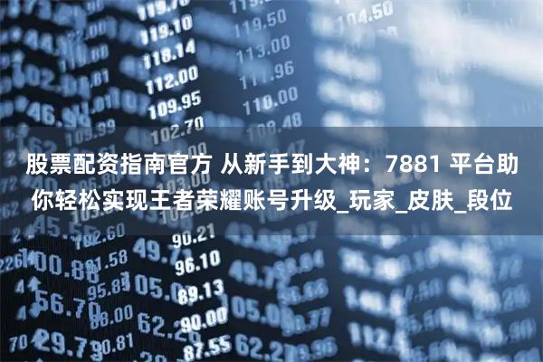股票配资指南官方 从新手到大神：7881 平台助你轻松实现王者荣耀账号升级_玩家_皮肤_段位