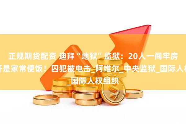 正规期货配资 迪拜“地狱”监狱：20人一间牢房，强奸是家常便饭！囚犯被电击_阿维尔_中央监狱_国际人权组织