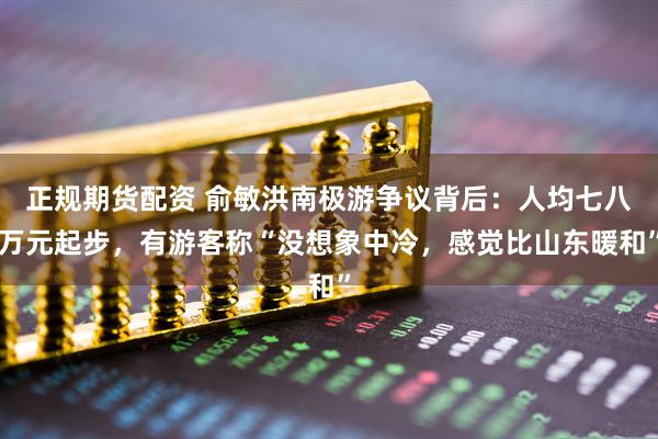 正规期货配资 俞敏洪南极游争议背后：人均七八万元起步，有游客称“没想象中冷，感觉比山东暖和”