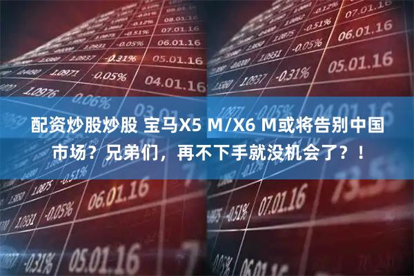 配资炒股炒股 宝马X5 M/X6 M或将告别中国市场？兄弟们，再不下手就没机会了？！