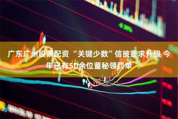 广东广州股票配资 “关键少数”信披要求升级 今年已有50余位董秘领罚单