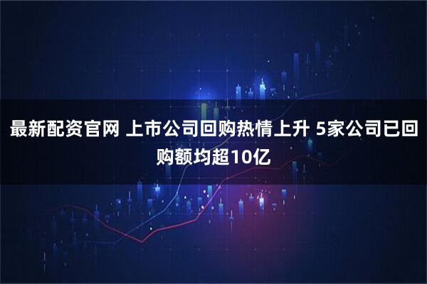 最新配资官网 上市公司回购热情上升 5家公司已回购额均超10亿