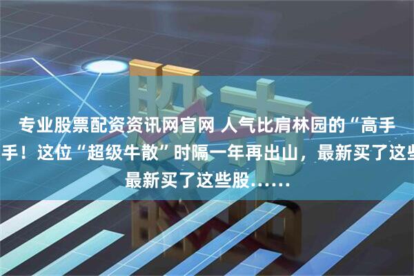 专业股票配资资讯网官网 人气比肩林园的“高手”罕见出手！这位“超级牛散”时隔一年再出山，最新买了这些股……
