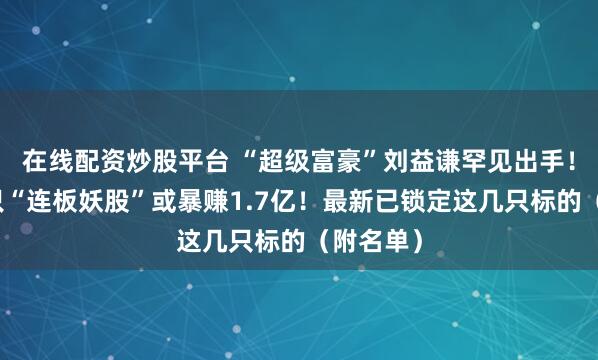 在线配资炒股平台 “超级富豪”刘益谦罕见出手！操盘这只“连板妖股”或暴赚1.7亿！最新已锁定这几只标的（附名单）