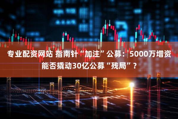 专业配资网站 指南针“加注”公募：5000万增资能否撬动30亿公募“残局”？