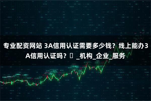 专业配资网站 3A信用认证需要多少钱？线上能办3A信用认证吗？​_机构_企业_服务