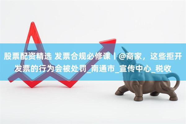 股票配资精选 发票合规必修课丨@商家，这些拒开发票的行为会被处罚_南通市_宣传中心_税收