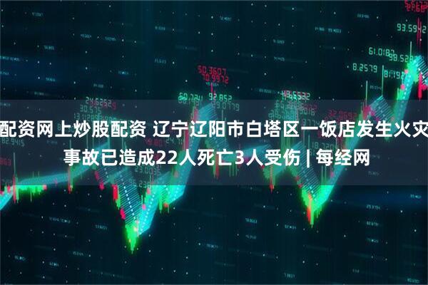配资网上炒股配资 辽宁辽阳市白塔区一饭店发生火灾 事故已造成22人死亡3人受伤 | 每经网