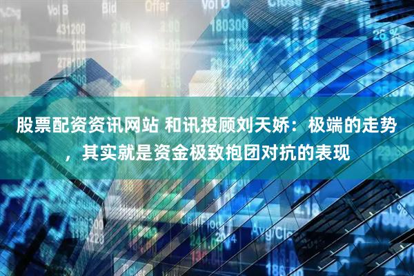 股票配资资讯网站 和讯投顾刘天娇：极端的走势，其实就是资金极致抱团对抗的表现