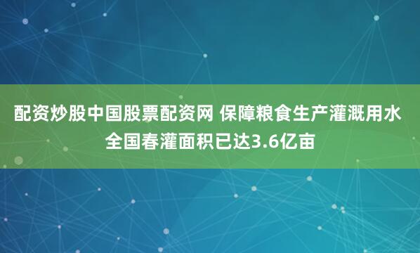 配资炒股中国股票配资网 保障粮食生产灌溉用水 全国春灌面积已达3.6亿亩