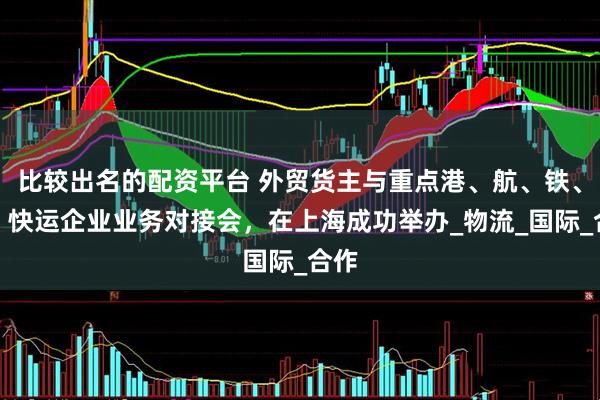 比较出名的配资平台 外贸货主与重点港、航、铁、空、快运企业业务对接会，在上海成功举办_物流_国际_合作
