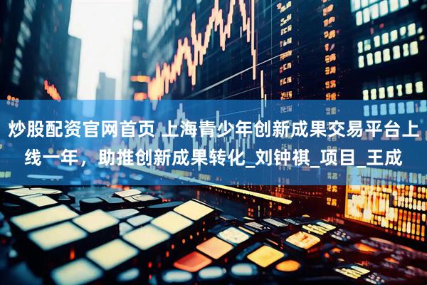 炒股配资官网首页 上海青少年创新成果交易平台上线一年，助推创新成果转化_刘钟祺_项目_王成