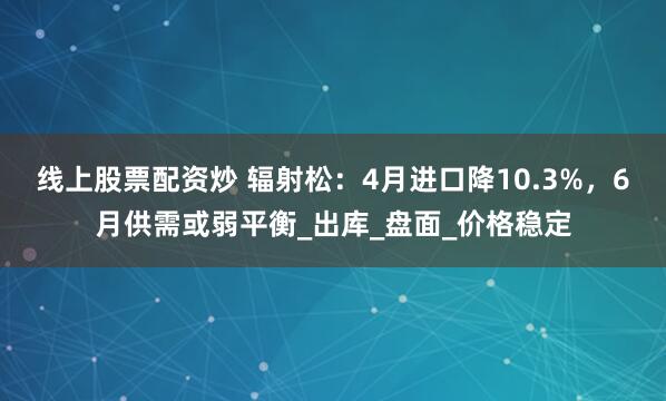 线上股票配资炒 辐射松：4月进口降10.3%，6月供需或弱平衡_出库_盘面_价格稳定