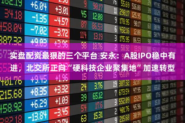 实盘配资最狠的三个平台 安永：A股IPO稳中有进，北交所正向“硬科技企业聚集地”加速转型