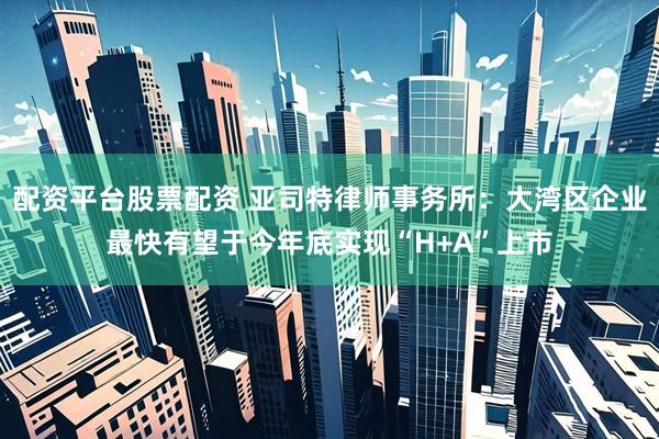 配资平台股票配资 亚司特律师事务所：大湾区企业最快有望于今年底实现“H+A”上市