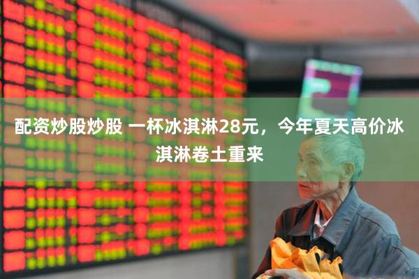 配资炒股炒股 一杯冰淇淋28元，今年夏天高价冰淇淋卷土重来