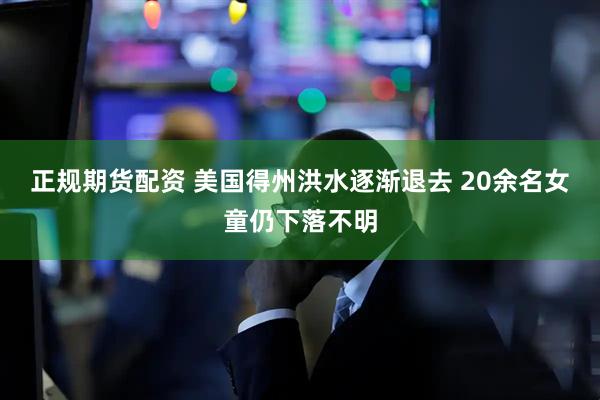 正规期货配资 美国得州洪水逐渐退去 20余名女童仍下落不明