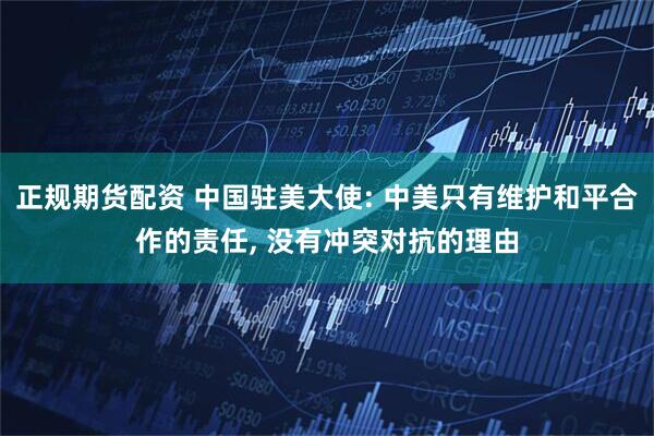 正规期货配资 中国驻美大使: 中美只有维护和平合作的责任, 没有冲突对抗的理由