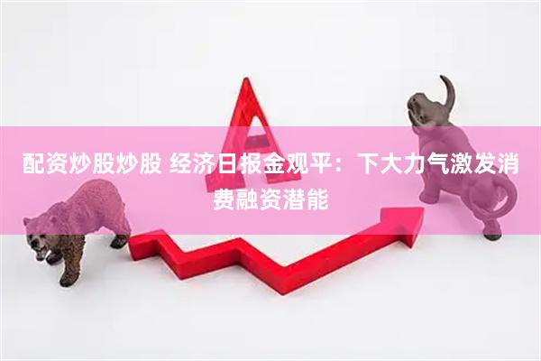 配资炒股炒股 经济日报金观平：下大力气激发消费融资潜能