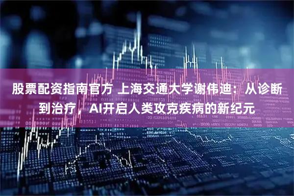 股票配资指南官方 上海交通大学谢伟迪：从诊断到治疗，AI开启人类攻克疾病的新纪元