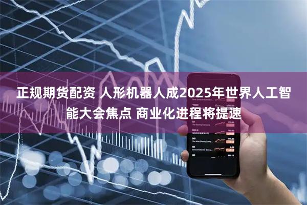 正规期货配资 人形机器人成2025年世界人工智能大会焦点 商业化进程将提速