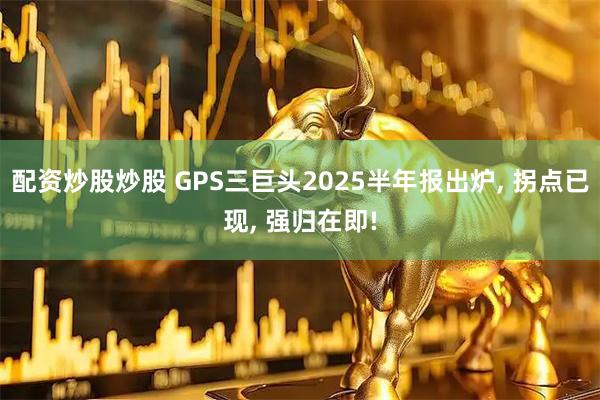 配资炒股炒股 GPS三巨头2025半年报出炉, 拐点已现, 强归在即!