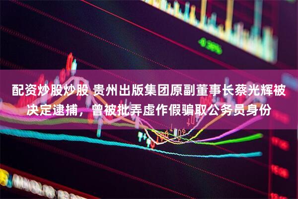 配资炒股炒股 贵州出版集团原副董事长蔡光辉被决定逮捕，曾被批弄虚作假骗取公务员身份