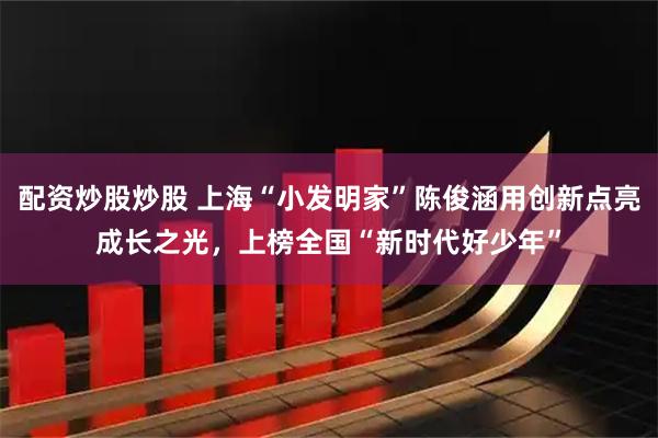 配资炒股炒股 上海“小发明家”陈俊涵用创新点亮成长之光，上榜全国“新时代好少年”