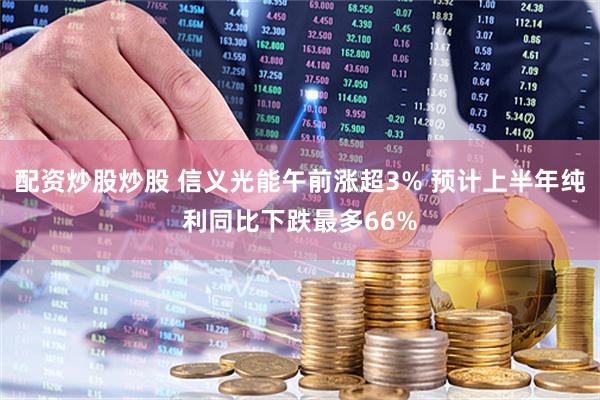 配资炒股炒股 信义光能午前涨超3% 预计上半年纯利同比下跌最多66%