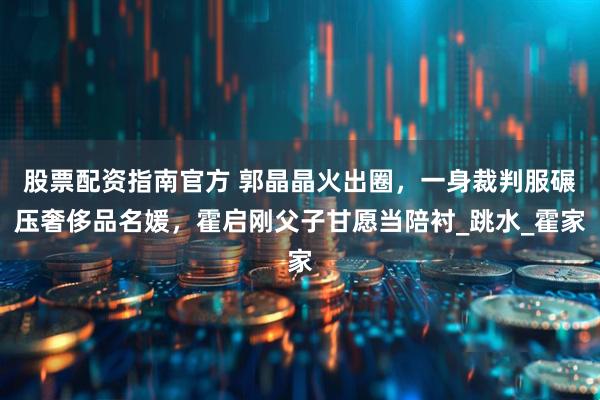 股票配资指南官方 郭晶晶火出圈，一身裁判服碾压奢侈品名媛，霍启刚父子甘愿当陪衬_跳水_霍家