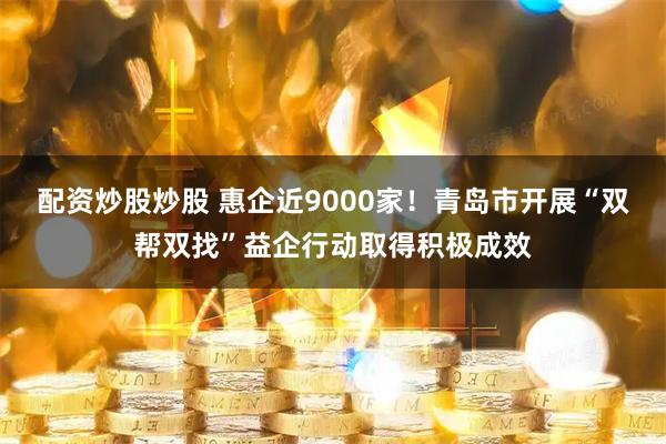 配资炒股炒股 惠企近9000家！青岛市开展“双帮双找”益企行动取得积极成效