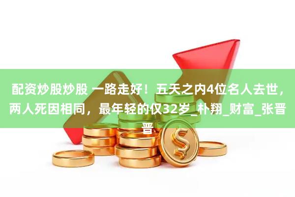 配资炒股炒股 一路走好！五天之内4位名人去世，两人死因相同，最年轻的仅32岁_朴翔_财富_张晋