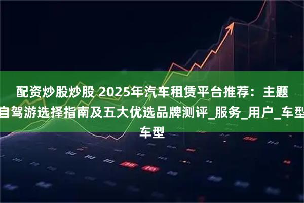配资炒股炒股 2025年汽车租赁平台推荐：主题自驾游选择指南及五大优选品牌测评_服务_用户_车型