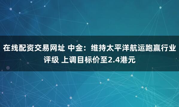 在线配资交易网址 中金：维持太平洋航运跑赢行业评级 上调目标价至2.4港元