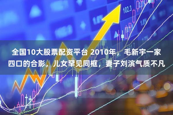 全国10大股票配资平台 2010年，毛新宇一家四口的合影，儿女罕见同框，妻子刘滨气质不凡