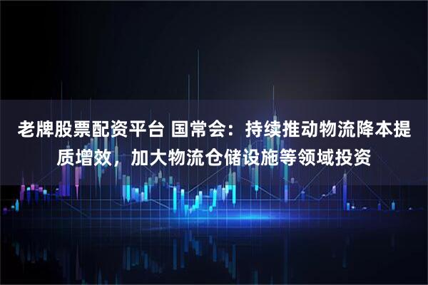 老牌股票配资平台 国常会：持续推动物流降本提质增效，加大物流仓储设施等领域投资