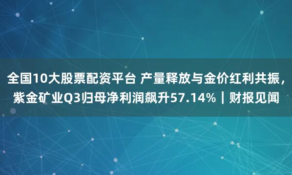 全国10大股票配资平台 产量释放与金价红利共振，紫金矿业Q3归母净利润飙升57.14%｜财报见闻