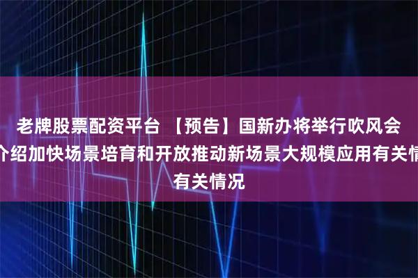 老牌股票配资平台 【预告】国新办将举行吹风会，介绍加快场景培育和开放推动新场景大规模应用有关情况