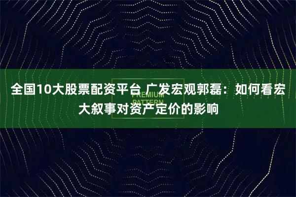 全国10大股票配资平台 广发宏观郭磊：如何看宏大叙事对资产定价的影响