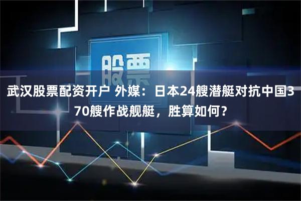 武汉股票配资开户 外媒：日本24艘潜艇对抗中国370艘作战舰艇，胜算如何？