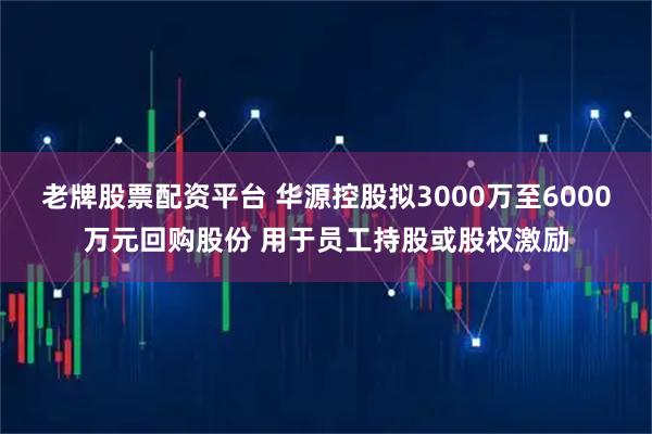 老牌股票配资平台 华源控股拟3000万至6000万元回购股份 用于员工持股或股权激励