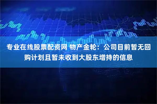 专业在线股票配资网 物产金轮：公司目前暂无回购计划且暂未收到大股东增持的信息